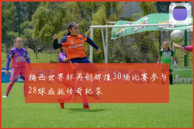 梅西世界杯再创辉煌30场比赛参与28球成就传奇纪录