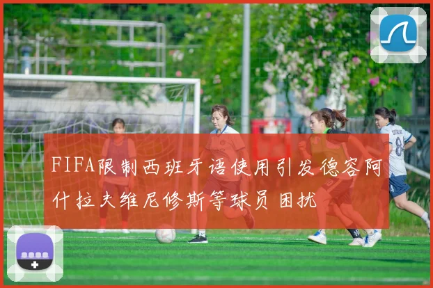 FIFA限制西班牙语使用引发德容阿什拉夫维尼修斯等球员困扰