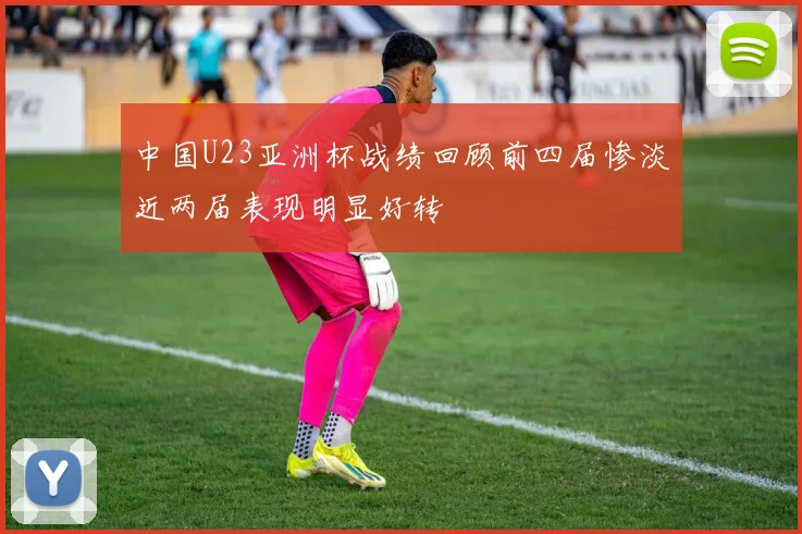 中国U23亚洲杯战绩回顾前四届惨淡近两届表现明显好转