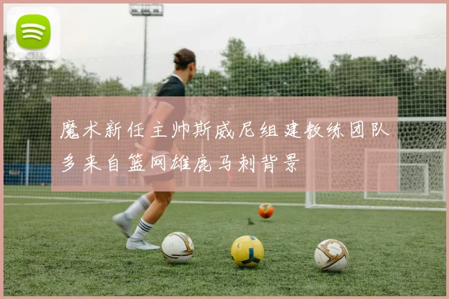 魔术新任主帅斯威尼组建教练团队多来自篮网雄鹿马刺背景