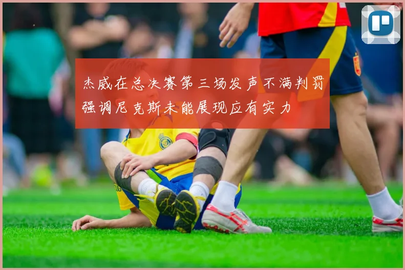 杰威在总决赛第三场发声不满判罚强调尼克斯未能展现应有实力