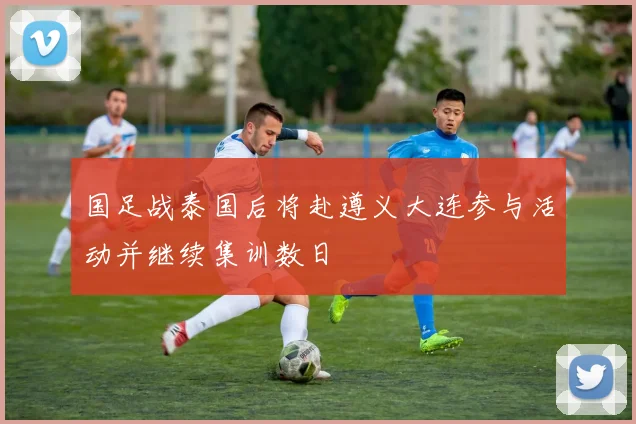 国足战泰国后将赴遵义大连参与活动并继续集训数日