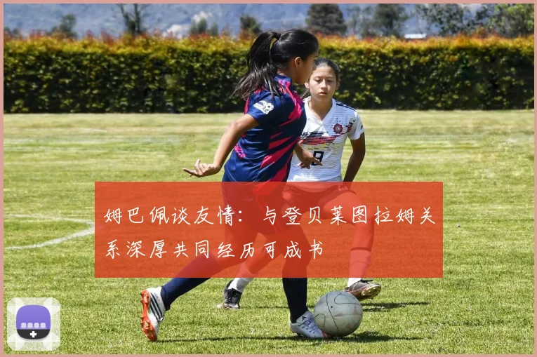 姆巴佩谈友情：与登贝莱图拉姆关系深厚共同经历可成书