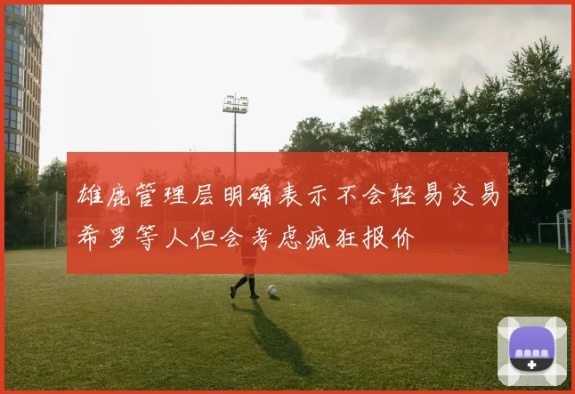 雄鹿管理层明确表示不会轻易交易希罗等人但会考虑疯狂报价