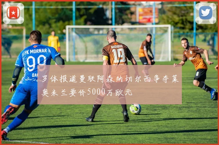 罗体报道曼联阿森纳切尔西争夺莱奥米兰要价5000万欧元