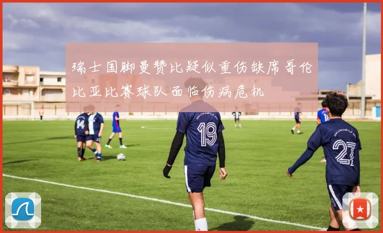 瑞士国脚曼赞比疑似重伤缺席哥伦比亚比赛球队面临伤病危机