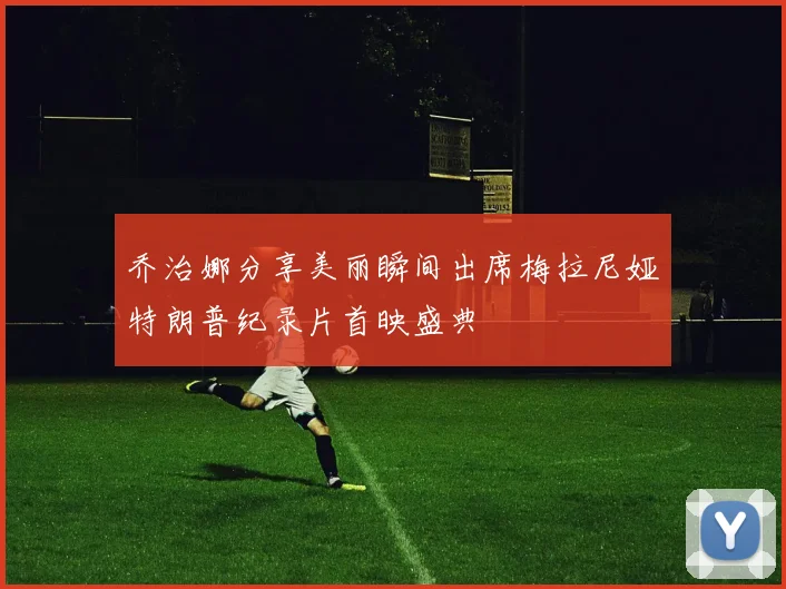 乔治娜分享美丽瞬间出席梅拉尼娅特朗普纪录片首映盛典