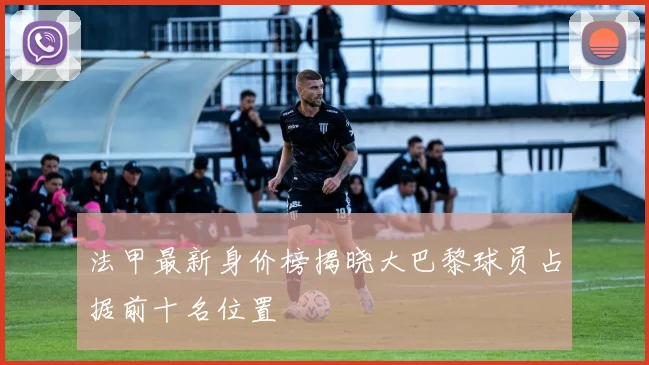法甲最新身价榜揭晓大巴黎球员占据前十名位置